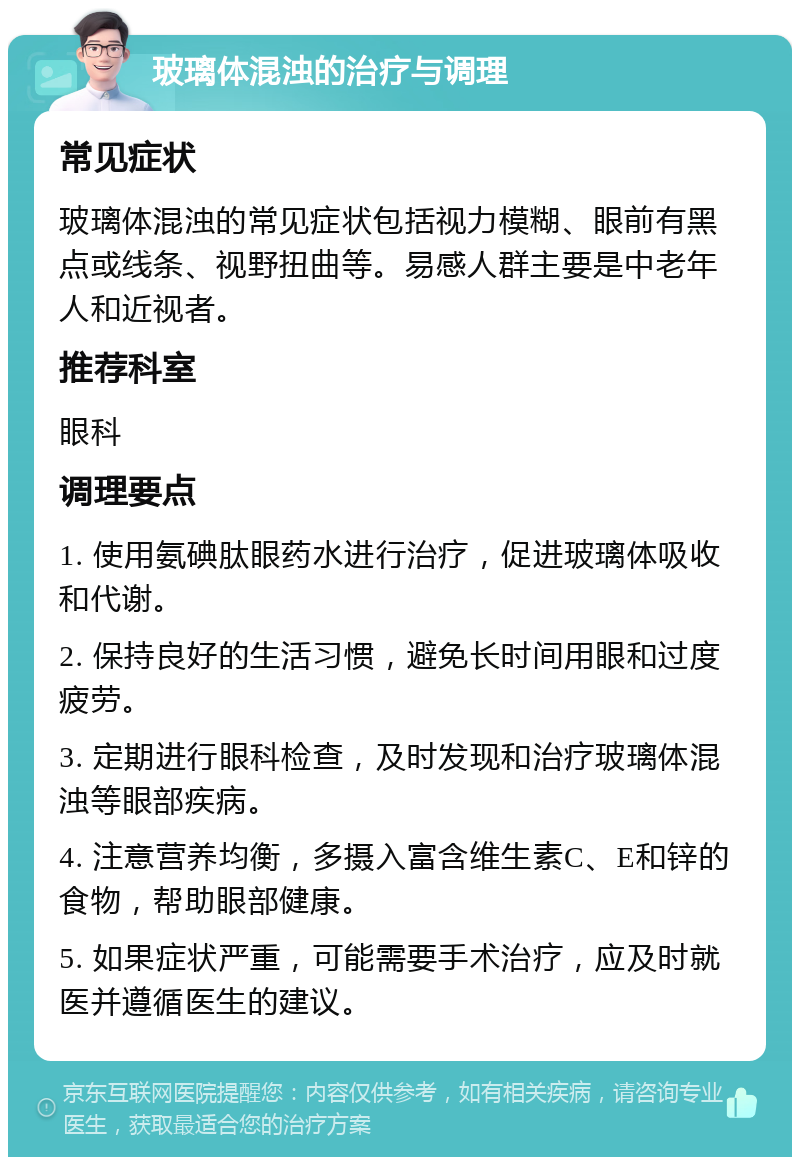 玻璃体混浊的治疗与调理 常见症状 玻璃体混浊的常见症状包括视力模糊、眼前有黑点或线条、视野扭曲等。易感人群主要是中老年人和近视者。 推荐科室 眼科 调理要点 1. 使用氨碘肽眼药水进行治疗，促进玻璃体吸收和代谢。 2. 保持良好的生活习惯，避免长时间用眼和过度疲劳。 3. 定期进行眼科检查，及时发现和治疗玻璃体混浊等眼部疾病。 4. 注意营养均衡，多摄入富含维生素C、E和锌的食物，帮助眼部健康。 5. 如果症状严重，可能需要手术治疗，应及时就医并遵循医生的建议。