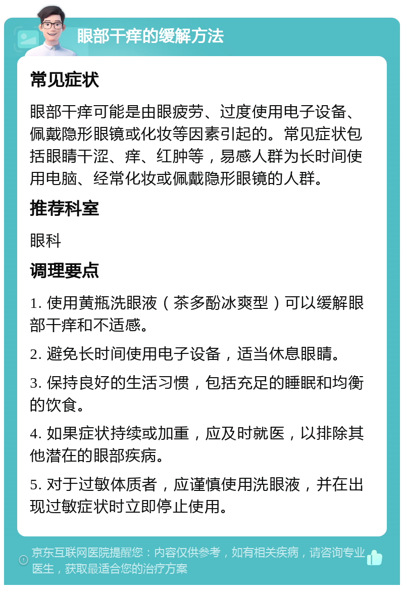 眼部干痒的缓解方法 常见症状 眼部干痒可能是由眼疲劳、过度使用电子设备、佩戴隐形眼镜或化妆等因素引起的。常见症状包括眼睛干涩、痒、红肿等，易感人群为长时间使用电脑、经常化妆或佩戴隐形眼镜的人群。 推荐科室 眼科 调理要点 1. 使用黄瓶洗眼液（茶多酚冰爽型）可以缓解眼部干痒和不适感。 2. 避免长时间使用电子设备，适当休息眼睛。 3. 保持良好的生活习惯，包括充足的睡眠和均衡的饮食。 4. 如果症状持续或加重，应及时就医，以排除其他潜在的眼部疾病。 5. 对于过敏体质者，应谨慎使用洗眼液，并在出现过敏症状时立即停止使用。