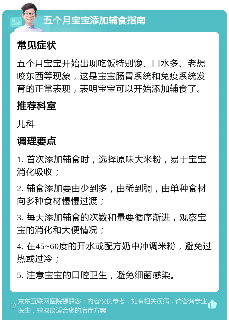 五个月宝宝添加辅食指南 常见症状 五个月宝宝开始出现吃饭特别馋、口水多、老想咬东西等现象，这是宝宝肠胃系统和免疫系统发育的正常表现，表明宝宝可以开始添加辅食了。 推荐科室 儿科 调理要点 1. 首次添加辅食时，选择原味大米粉，易于宝宝消化吸收； 2. 辅食添加要由少到多，由稀到稠，由单种食材向多种食材慢慢过渡； 3. 每天添加辅食的次数和量要循序渐进，观察宝宝的消化和大便情况； 4. 在45~60度的开水或配方奶中冲调米粉，避免过热或过冷； 5. 注意宝宝的口腔卫生，避免细菌感染。