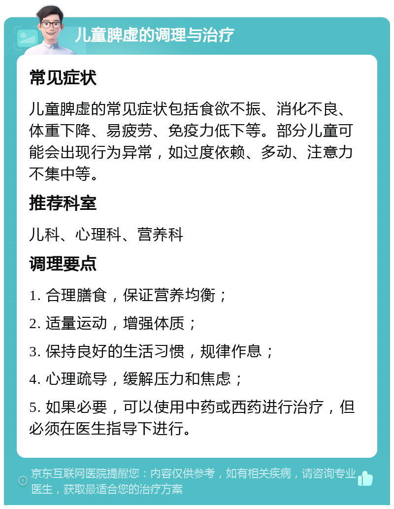 儿童脾虚的调理与治疗 常见症状 儿童脾虚的常见症状包括食欲不振、消化不良、体重下降、易疲劳、免疫力低下等。部分儿童可能会出现行为异常，如过度依赖、多动、注意力不集中等。 推荐科室 儿科、心理科、营养科 调理要点 1. 合理膳食，保证营养均衡； 2. 适量运动，增强体质； 3. 保持良好的生活习惯，规律作息； 4. 心理疏导，缓解压力和焦虑； 5. 如果必要，可以使用中药或西药进行治疗，但必须在医生指导下进行。