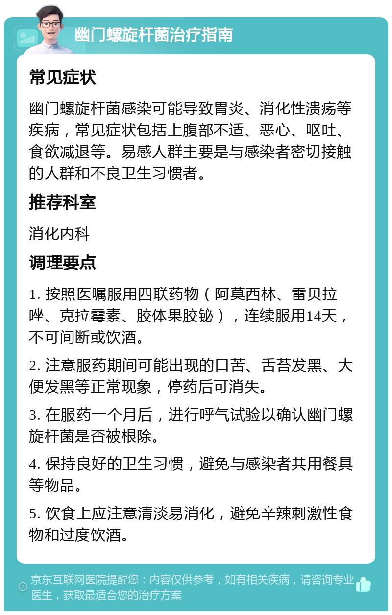 幽门螺旋杆菌治疗指南 常见症状 幽门螺旋杆菌感染可能导致胃炎、消化性溃疡等疾病，常见症状包括上腹部不适、恶心、呕吐、食欲减退等。易感人群主要是与感染者密切接触的人群和不良卫生习惯者。 推荐科室 消化内科 调理要点 1. 按照医嘱服用四联药物（阿莫西林、雷贝拉唑、克拉霉素、胶体果胶铋），连续服用14天，不可间断或饮酒。 2. 注意服药期间可能出现的口苦、舌苔发黑、大便发黑等正常现象，停药后可消失。 3. 在服药一个月后，进行呼气试验以确认幽门螺旋杆菌是否被根除。 4. 保持良好的卫生习惯，避免与感染者共用餐具等物品。 5. 饮食上应注意清淡易消化，避免辛辣刺激性食物和过度饮酒。