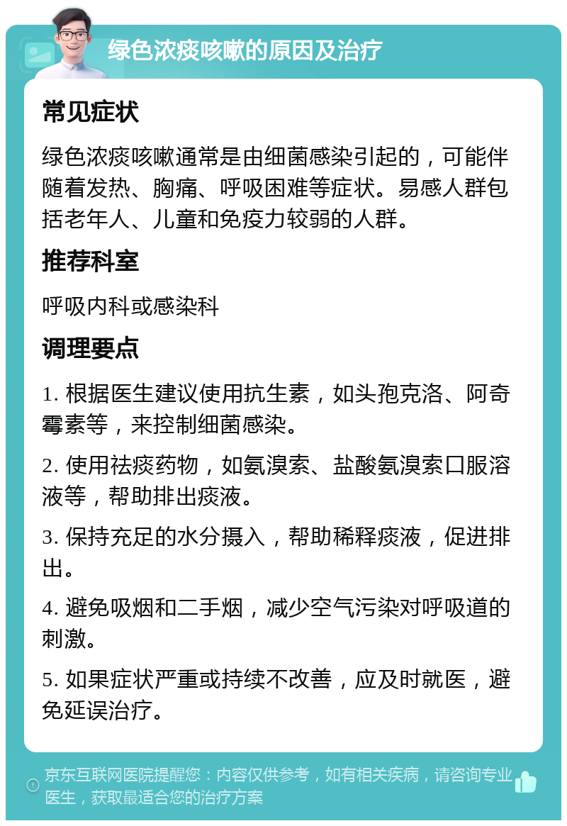 绿色浓痰咳嗽的原因及治疗 常见症状 绿色浓痰咳嗽通常是由细菌感染引起的，可能伴随着发热、胸痛、呼吸困难等症状。易感人群包括老年人、儿童和免疫力较弱的人群。 推荐科室 呼吸内科或感染科 调理要点 1. 根据医生建议使用抗生素，如头孢克洛、阿奇霉素等，来控制细菌感染。 2. 使用祛痰药物，如氨溴索、盐酸氨溴索口服溶液等，帮助排出痰液。 3. 保持充足的水分摄入，帮助稀释痰液，促进排出。 4. 避免吸烟和二手烟，减少空气污染对呼吸道的刺激。 5. 如果症状严重或持续不改善，应及时就医，避免延误治疗。