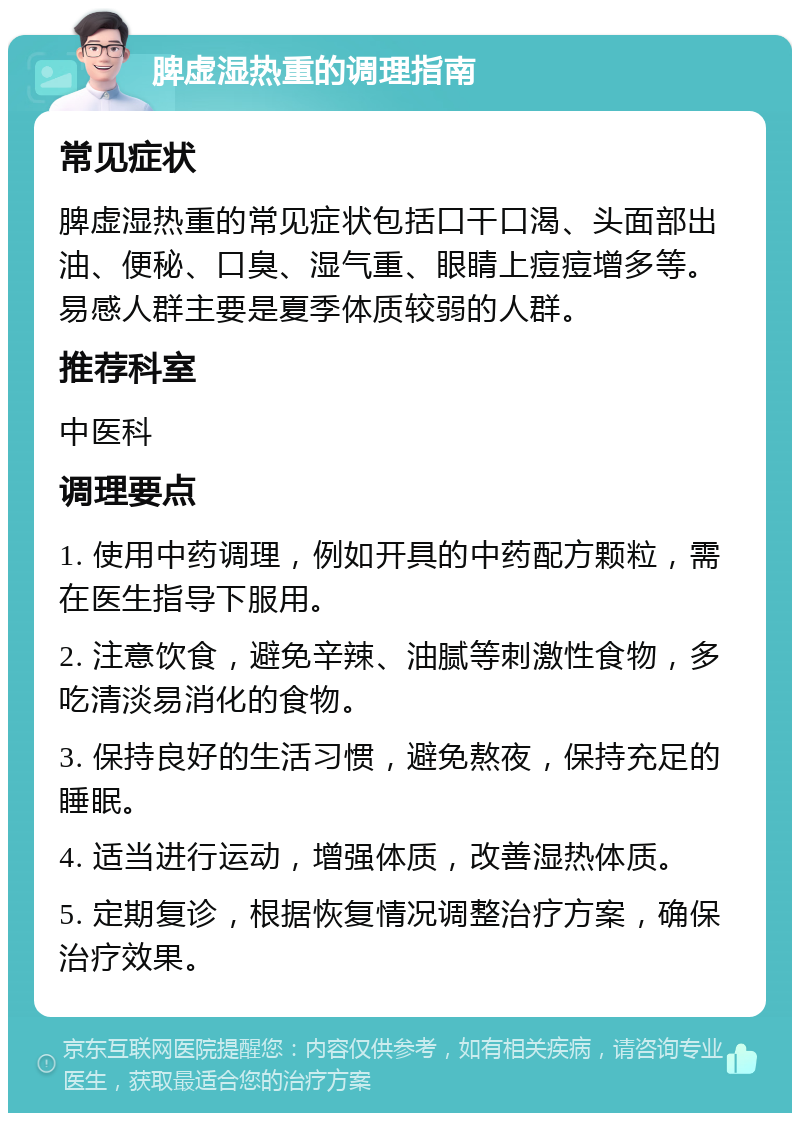 脾虚湿热重的调理指南 常见症状 脾虚湿热重的常见症状包括口干口渴、头面部出油、便秘、口臭、湿气重、眼睛上痘痘增多等。易感人群主要是夏季体质较弱的人群。 推荐科室 中医科 调理要点 1. 使用中药调理，例如开具的中药配方颗粒，需在医生指导下服用。 2. 注意饮食，避免辛辣、油腻等刺激性食物，多吃清淡易消化的食物。 3. 保持良好的生活习惯，避免熬夜，保持充足的睡眠。 4. 适当进行运动，增强体质，改善湿热体质。 5. 定期复诊，根据恢复情况调整治疗方案，确保治疗效果。