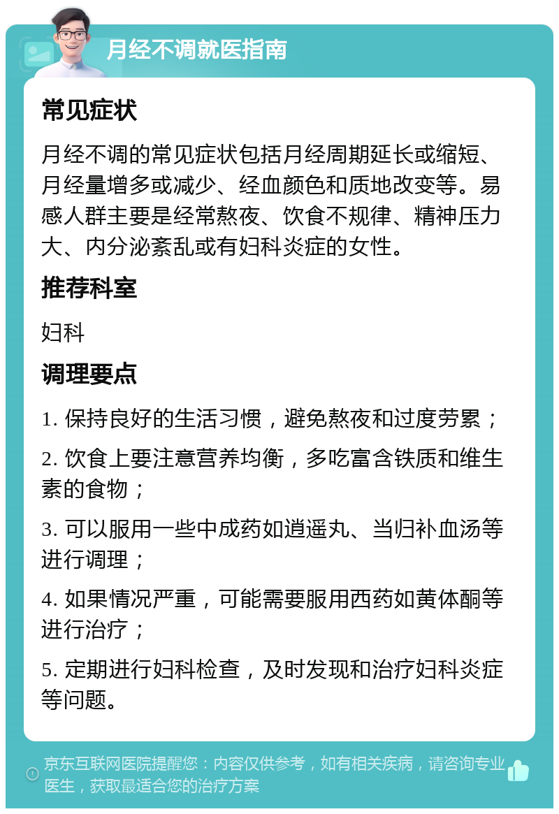 月经不调就医指南 常见症状 月经不调的常见症状包括月经周期延长或缩短、月经量增多或减少、经血颜色和质地改变等。易感人群主要是经常熬夜、饮食不规律、精神压力大、内分泌紊乱或有妇科炎症的女性。 推荐科室 妇科 调理要点 1. 保持良好的生活习惯，避免熬夜和过度劳累； 2. 饮食上要注意营养均衡，多吃富含铁质和维生素的食物； 3. 可以服用一些中成药如逍遥丸、当归补血汤等进行调理； 4. 如果情况严重，可能需要服用西药如黄体酮等进行治疗； 5. 定期进行妇科检查，及时发现和治疗妇科炎症等问题。