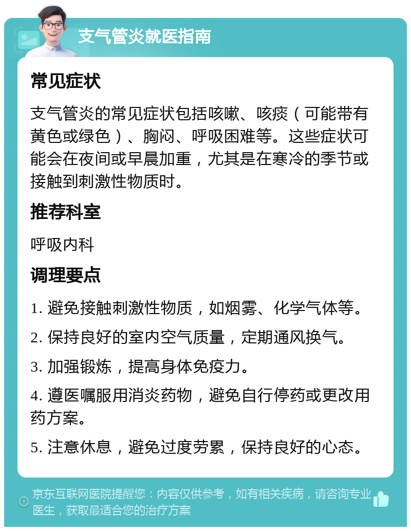 支气管炎就医指南 常见症状 支气管炎的常见症状包括咳嗽、咳痰（可能带有黄色或绿色）、胸闷、呼吸困难等。这些症状可能会在夜间或早晨加重，尤其是在寒冷的季节或接触到刺激性物质时。 推荐科室 呼吸内科 调理要点 1. 避免接触刺激性物质，如烟雾、化学气体等。 2. 保持良好的室内空气质量，定期通风换气。 3. 加强锻炼，提高身体免疫力。 4. 遵医嘱服用消炎药物，避免自行停药或更改用药方案。 5. 注意休息，避免过度劳累，保持良好的心态。