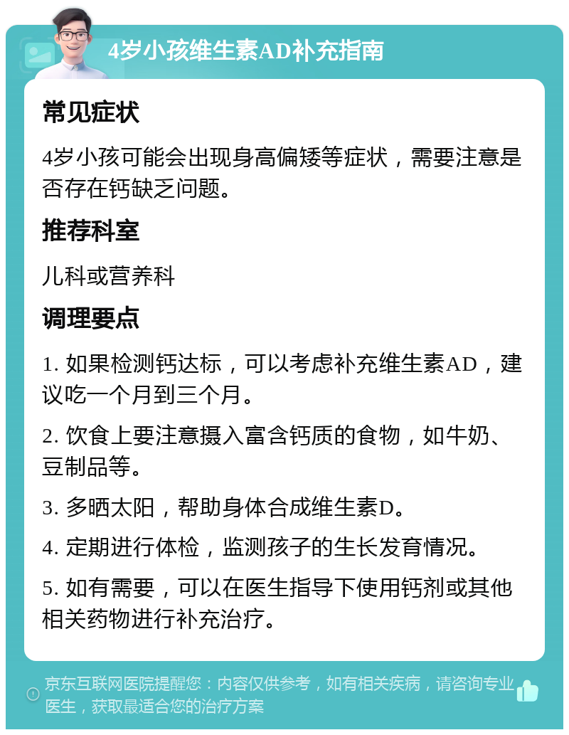 4岁小孩维生素AD补充指南 常见症状 4岁小孩可能会出现身高偏矮等症状，需要注意是否存在钙缺乏问题。 推荐科室 儿科或营养科 调理要点 1. 如果检测钙达标，可以考虑补充维生素AD，建议吃一个月到三个月。 2. 饮食上要注意摄入富含钙质的食物，如牛奶、豆制品等。 3. 多晒太阳，帮助身体合成维生素D。 4. 定期进行体检，监测孩子的生长发育情况。 5. 如有需要，可以在医生指导下使用钙剂或其他相关药物进行补充治疗。