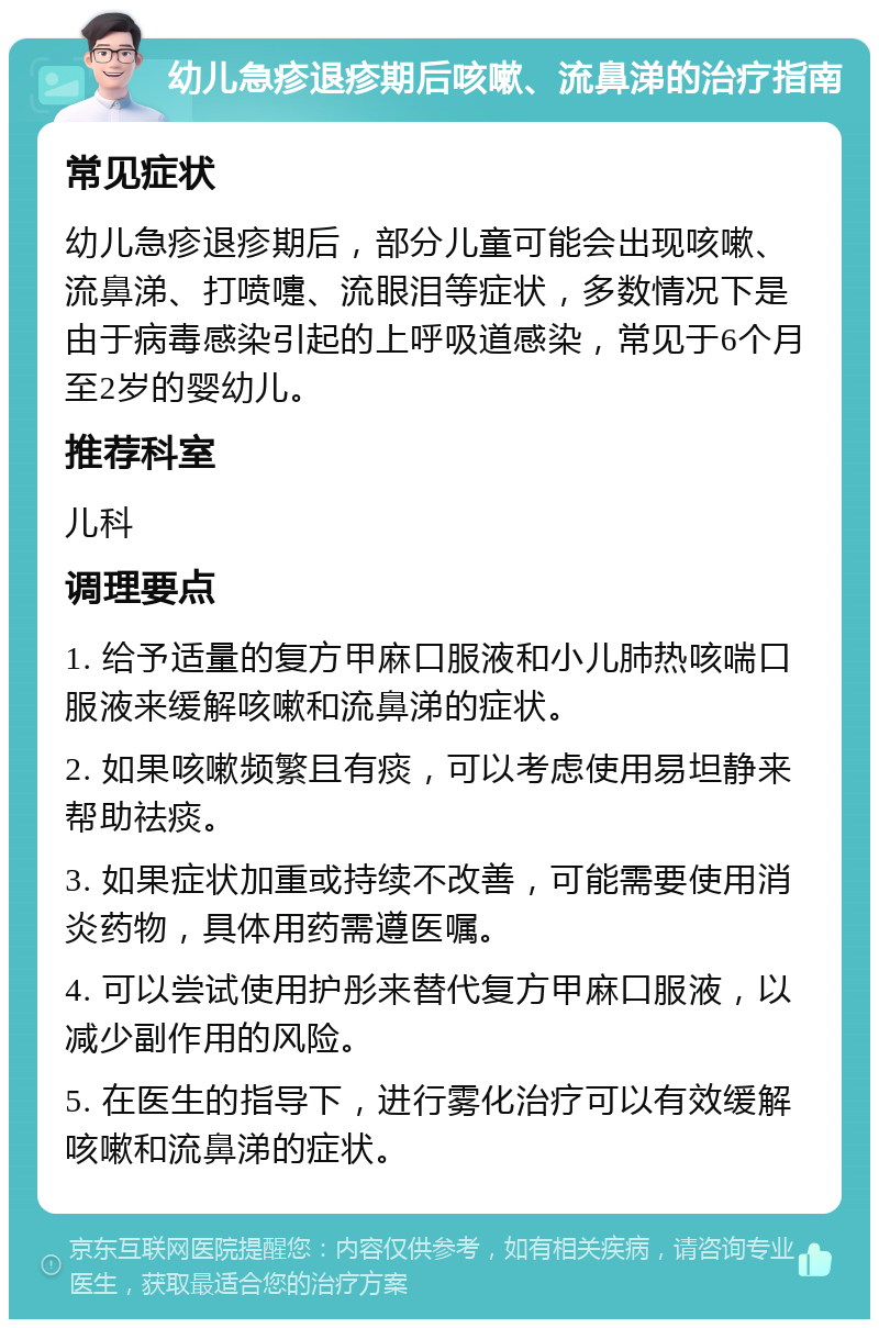 幼儿急疹退疹期后咳嗽、流鼻涕的治疗指南 常见症状 幼儿急疹退疹期后，部分儿童可能会出现咳嗽、流鼻涕、打喷嚏、流眼泪等症状，多数情况下是由于病毒感染引起的上呼吸道感染，常见于6个月至2岁的婴幼儿。 推荐科室 儿科 调理要点 1. 给予适量的复方甲麻口服液和小儿肺热咳喘口服液来缓解咳嗽和流鼻涕的症状。 2. 如果咳嗽频繁且有痰，可以考虑使用易坦静来帮助祛痰。 3. 如果症状加重或持续不改善，可能需要使用消炎药物，具体用药需遵医嘱。 4. 可以尝试使用护彤来替代复方甲麻口服液，以减少副作用的风险。 5. 在医生的指导下，进行雾化治疗可以有效缓解咳嗽和流鼻涕的症状。