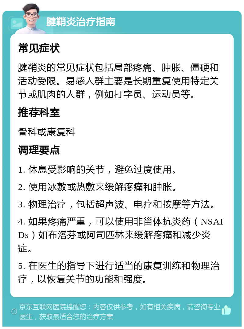 腱鞘炎治疗指南 常见症状 腱鞘炎的常见症状包括局部疼痛、肿胀、僵硬和活动受限。易感人群主要是长期重复使用特定关节或肌肉的人群，例如打字员、运动员等。 推荐科室 骨科或康复科 调理要点 1. 休息受影响的关节，避免过度使用。 2. 使用冰敷或热敷来缓解疼痛和肿胀。 3. 物理治疗，包括超声波、电疗和按摩等方法。 4. 如果疼痛严重，可以使用非甾体抗炎药（NSAIDs）如布洛芬或阿司匹林来缓解疼痛和减少炎症。 5. 在医生的指导下进行适当的康复训练和物理治疗，以恢复关节的功能和强度。