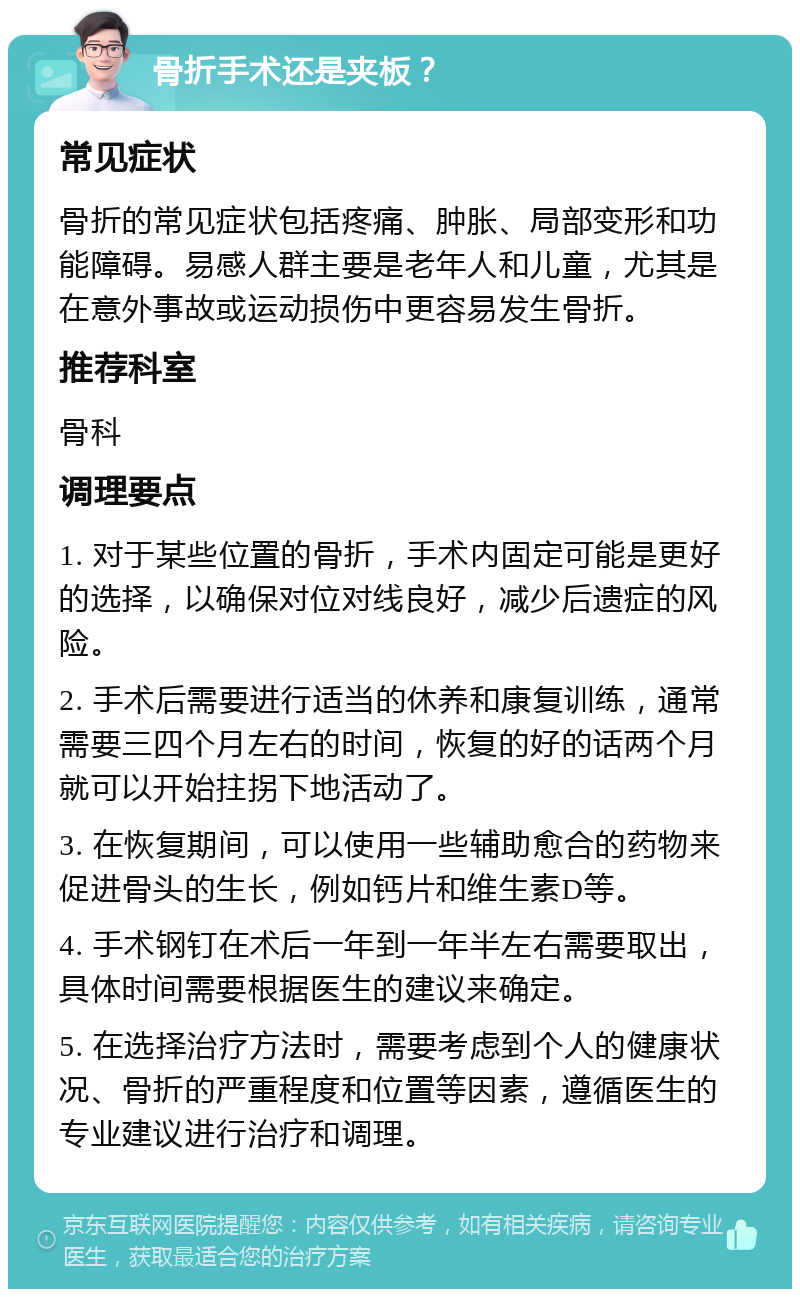 骨折手术还是夹板？ 常见症状 骨折的常见症状包括疼痛、肿胀、局部变形和功能障碍。易感人群主要是老年人和儿童，尤其是在意外事故或运动损伤中更容易发生骨折。 推荐科室 骨科 调理要点 1. 对于某些位置的骨折，手术内固定可能是更好的选择，以确保对位对线良好，减少后遗症的风险。 2. 手术后需要进行适当的休养和康复训练，通常需要三四个月左右的时间，恢复的好的话两个月就可以开始拄拐下地活动了。 3. 在恢复期间，可以使用一些辅助愈合的药物来促进骨头的生长，例如钙片和维生素D等。 4. 手术钢钉在术后一年到一年半左右需要取出，具体时间需要根据医生的建议来确定。 5. 在选择治疗方法时，需要考虑到个人的健康状况、骨折的严重程度和位置等因素，遵循医生的专业建议进行治疗和调理。