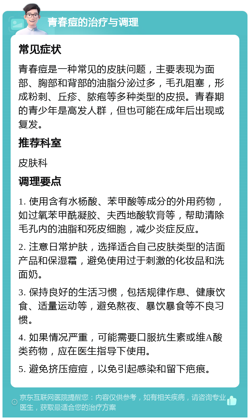 青春痘的治疗与调理 常见症状 青春痘是一种常见的皮肤问题，主要表现为面部、胸部和背部的油脂分泌过多，毛孔阻塞，形成粉刺、丘疹、脓疱等多种类型的皮损。青春期的青少年是高发人群，但也可能在成年后出现或复发。 推荐科室 皮肤科 调理要点 1. 使用含有水杨酸、苯甲酸等成分的外用药物，如过氧苯甲酰凝胶、夫西地酸软膏等，帮助清除毛孔内的油脂和死皮细胞，减少炎症反应。 2. 注意日常护肤，选择适合自己皮肤类型的洁面产品和保湿霜，避免使用过于刺激的化妆品和洗面奶。 3. 保持良好的生活习惯，包括规律作息、健康饮食、适量运动等，避免熬夜、暴饮暴食等不良习惯。 4. 如果情况严重，可能需要口服抗生素或维A酸类药物，应在医生指导下使用。 5. 避免挤压痘痘，以免引起感染和留下疤痕。