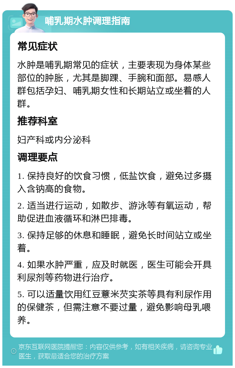 哺乳期水肿调理指南 常见症状 水肿是哺乳期常见的症状，主要表现为身体某些部位的肿胀，尤其是脚踝、手腕和面部。易感人群包括孕妇、哺乳期女性和长期站立或坐着的人群。 推荐科室 妇产科或内分泌科 调理要点 1. 保持良好的饮食习惯，低盐饮食，避免过多摄入含钠高的食物。 2. 适当进行运动，如散步、游泳等有氧运动，帮助促进血液循环和淋巴排毒。 3. 保持足够的休息和睡眠，避免长时间站立或坐着。 4. 如果水肿严重，应及时就医，医生可能会开具利尿剂等药物进行治疗。 5. 可以适量饮用红豆薏米芡实茶等具有利尿作用的保健茶，但需注意不要过量，避免影响母乳喂养。