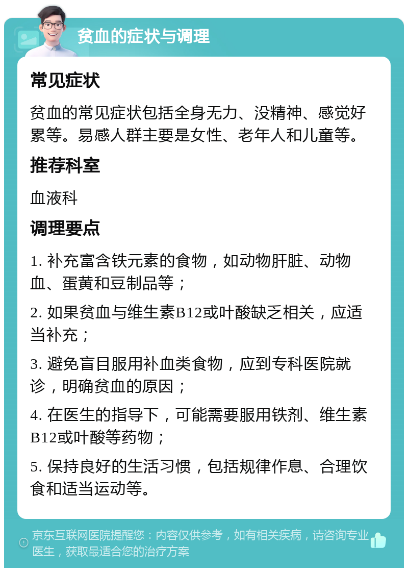 贫血的症状与调理 常见症状 贫血的常见症状包括全身无力、没精神、感觉好累等。易感人群主要是女性、老年人和儿童等。 推荐科室 血液科 调理要点 1. 补充富含铁元素的食物，如动物肝脏、动物血、蛋黄和豆制品等； 2. 如果贫血与维生素B12或叶酸缺乏相关，应适当补充； 3. 避免盲目服用补血类食物，应到专科医院就诊，明确贫血的原因； 4. 在医生的指导下，可能需要服用铁剂、维生素B12或叶酸等药物； 5. 保持良好的生活习惯，包括规律作息、合理饮食和适当运动等。