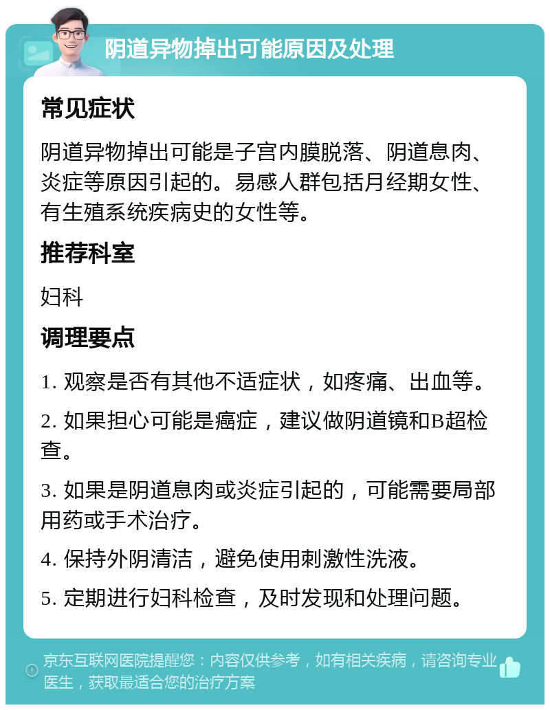 阴道异物掉出可能原因及处理 常见症状 阴道异物掉出可能是子宫内膜脱落、阴道息肉、炎症等原因引起的。易感人群包括月经期女性、有生殖系统疾病史的女性等。 推荐科室 妇科 调理要点 1. 观察是否有其他不适症状，如疼痛、出血等。 2. 如果担心可能是癌症，建议做阴道镜和B超检查。 3. 如果是阴道息肉或炎症引起的，可能需要局部用药或手术治疗。 4. 保持外阴清洁，避免使用刺激性洗液。 5. 定期进行妇科检查，及时发现和处理问题。