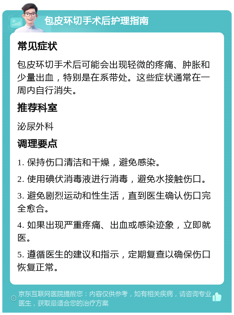 包皮环切手术后护理指南 常见症状 包皮环切手术后可能会出现轻微的疼痛、肿胀和少量出血，特别是在系带处。这些症状通常在一周内自行消失。 推荐科室 泌尿外科 调理要点 1. 保持伤口清洁和干燥，避免感染。 2. 使用碘伏消毒液进行消毒，避免水接触伤口。 3. 避免剧烈运动和性生活，直到医生确认伤口完全愈合。 4. 如果出现严重疼痛、出血或感染迹象，立即就医。 5. 遵循医生的建议和指示，定期复查以确保伤口恢复正常。