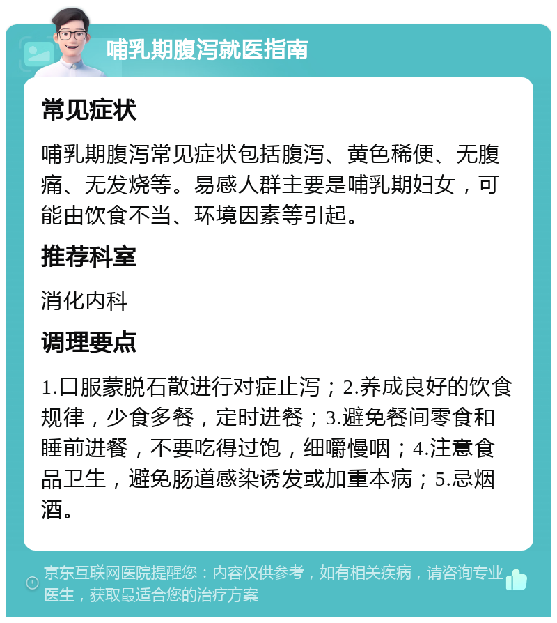 哺乳期腹泻就医指南 常见症状 哺乳期腹泻常见症状包括腹泻、黄色稀便、无腹痛、无发烧等。易感人群主要是哺乳期妇女，可能由饮食不当、环境因素等引起。 推荐科室 消化内科 调理要点 1.口服蒙脱石散进行对症止泻；2.养成良好的饮食规律，少食多餐，定时进餐；3.避免餐间零食和睡前进餐，不要吃得过饱，细嚼慢咽；4.注意食品卫生，避免肠道感染诱发或加重本病；5.忌烟酒。