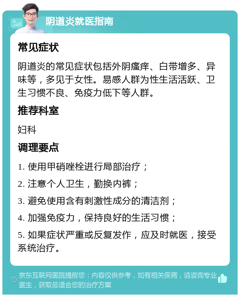 阴道炎就医指南 常见症状 阴道炎的常见症状包括外阴瘙痒、白带增多、异味等，多见于女性。易感人群为性生活活跃、卫生习惯不良、免疫力低下等人群。 推荐科室 妇科 调理要点 1. 使用甲硝唑栓进行局部治疗； 2. 注意个人卫生，勤换内裤； 3. 避免使用含有刺激性成分的清洁剂； 4. 加强免疫力，保持良好的生活习惯； 5. 如果症状严重或反复发作，应及时就医，接受系统治疗。