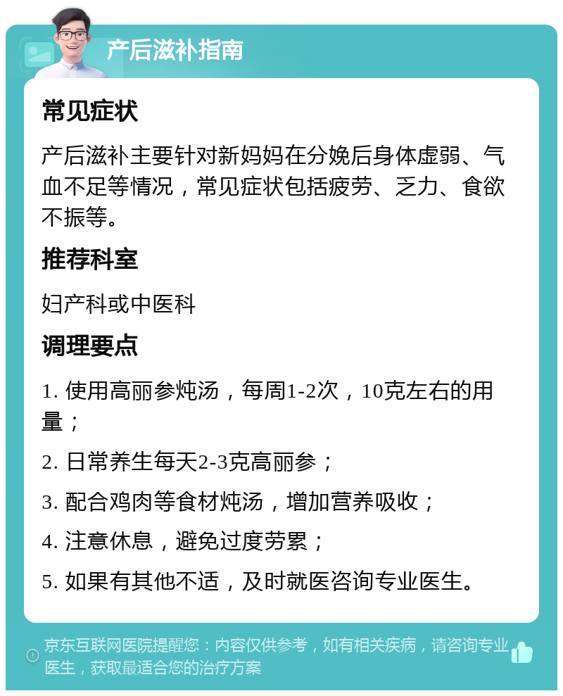 产后滋补指南 常见症状 产后滋补主要针对新妈妈在分娩后身体虚弱、气血不足等情况，常见症状包括疲劳、乏力、食欲不振等。 推荐科室 妇产科或中医科 调理要点 1. 使用高丽参炖汤，每周1-2次，10克左右的用量； 2. 日常养生每天2-3克高丽参； 3. 配合鸡肉等食材炖汤，增加营养吸收； 4. 注意休息，避免过度劳累； 5. 如果有其他不适，及时就医咨询专业医生。