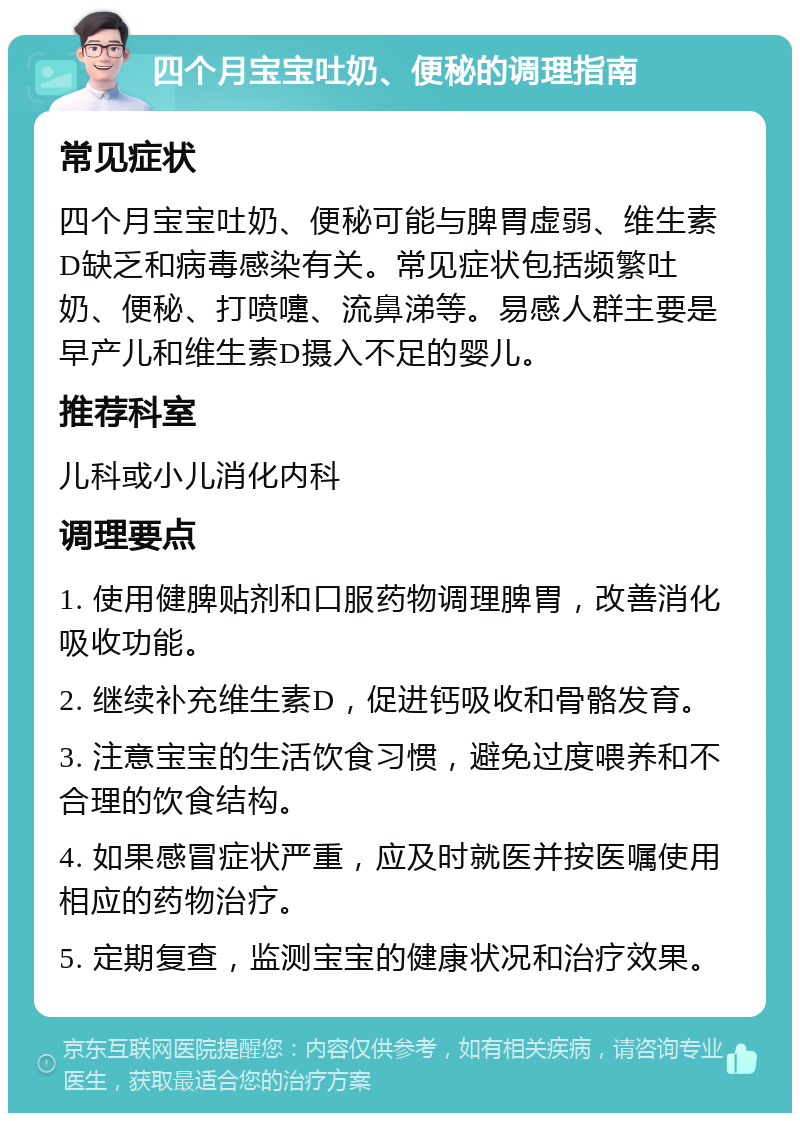 四个月宝宝吐奶、便秘的调理指南 常见症状 四个月宝宝吐奶、便秘可能与脾胃虚弱、维生素D缺乏和病毒感染有关。常见症状包括频繁吐奶、便秘、打喷嚏、流鼻涕等。易感人群主要是早产儿和维生素D摄入不足的婴儿。 推荐科室 儿科或小儿消化内科 调理要点 1. 使用健脾贴剂和口服药物调理脾胃，改善消化吸收功能。 2. 继续补充维生素D，促进钙吸收和骨骼发育。 3. 注意宝宝的生活饮食习惯，避免过度喂养和不合理的饮食结构。 4. 如果感冒症状严重，应及时就医并按医嘱使用相应的药物治疗。 5. 定期复查，监测宝宝的健康状况和治疗效果。