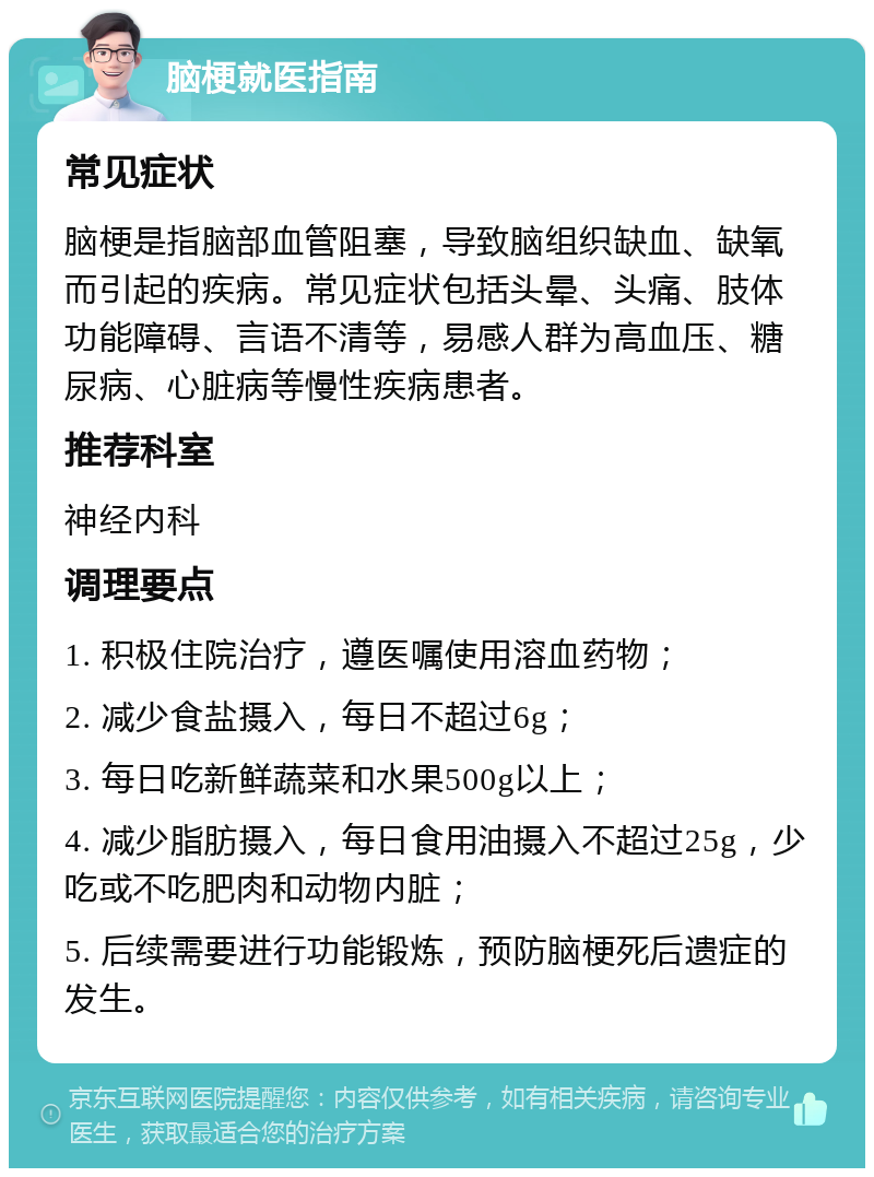 脑梗就医指南 常见症状 脑梗是指脑部血管阻塞，导致脑组织缺血、缺氧而引起的疾病。常见症状包括头晕、头痛、肢体功能障碍、言语不清等，易感人群为高血压、糖尿病、心脏病等慢性疾病患者。 推荐科室 神经内科 调理要点 1. 积极住院治疗，遵医嘱使用溶血药物； 2. 减少食盐摄入，每日不超过6g； 3. 每日吃新鲜蔬菜和水果500g以上； 4. 减少脂肪摄入，每日食用油摄入不超过25g，少吃或不吃肥肉和动物内脏； 5. 后续需要进行功能锻炼，预防脑梗死后遗症的发生。