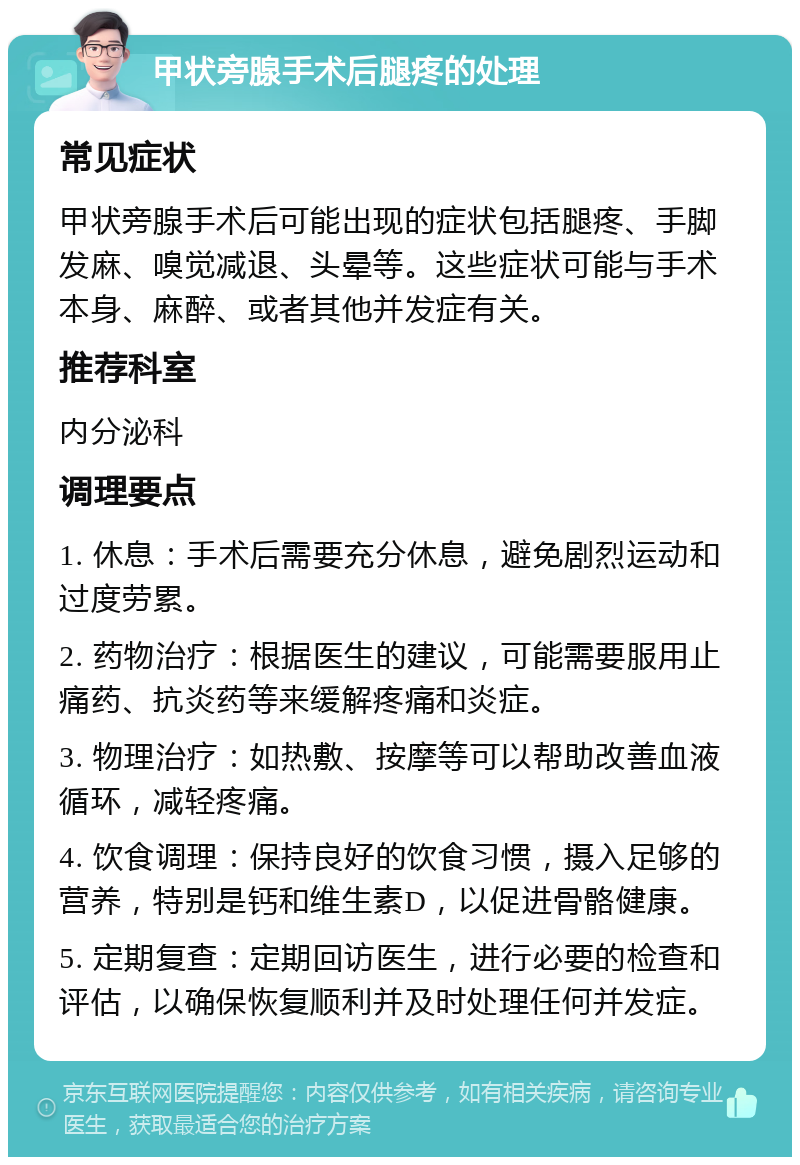 甲状旁腺手术后腿疼的处理 常见症状 甲状旁腺手术后可能出现的症状包括腿疼、手脚发麻、嗅觉减退、头晕等。这些症状可能与手术本身、麻醉、或者其他并发症有关。 推荐科室 内分泌科 调理要点 1. 休息：手术后需要充分休息，避免剧烈运动和过度劳累。 2. 药物治疗：根据医生的建议，可能需要服用止痛药、抗炎药等来缓解疼痛和炎症。 3. 物理治疗：如热敷、按摩等可以帮助改善血液循环，减轻疼痛。 4. 饮食调理：保持良好的饮食习惯，摄入足够的营养，特别是钙和维生素D，以促进骨骼健康。 5. 定期复查：定期回访医生，进行必要的检查和评估，以确保恢复顺利并及时处理任何并发症。