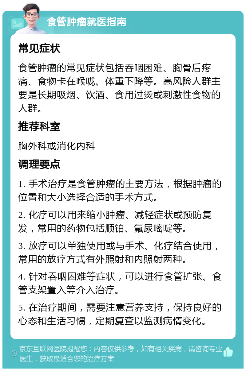 食管肿瘤就医指南 常见症状 食管肿瘤的常见症状包括吞咽困难、胸骨后疼痛、食物卡在喉咙、体重下降等。高风险人群主要是长期吸烟、饮酒、食用过烫或刺激性食物的人群。 推荐科室 胸外科或消化内科 调理要点 1. 手术治疗是食管肿瘤的主要方法，根据肿瘤的位置和大小选择合适的手术方式。 2. 化疗可以用来缩小肿瘤、减轻症状或预防复发，常用的药物包括顺铂、氟尿嘧啶等。 3. 放疗可以单独使用或与手术、化疗结合使用，常用的放疗方式有外照射和内照射两种。 4. 针对吞咽困难等症状，可以进行食管扩张、食管支架置入等介入治疗。 5. 在治疗期间，需要注意营养支持，保持良好的心态和生活习惯，定期复查以监测病情变化。