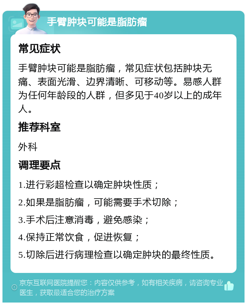 手臂肿块可能是脂肪瘤 常见症状 手臂肿块可能是脂肪瘤，常见症状包括肿块无痛、表面光滑、边界清晰、可移动等。易感人群为任何年龄段的人群，但多见于40岁以上的成年人。 推荐科室 外科 调理要点 1.进行彩超检查以确定肿块性质； 2.如果是脂肪瘤，可能需要手术切除； 3.手术后注意消毒，避免感染； 4.保持正常饮食，促进恢复； 5.切除后进行病理检查以确定肿块的最终性质。