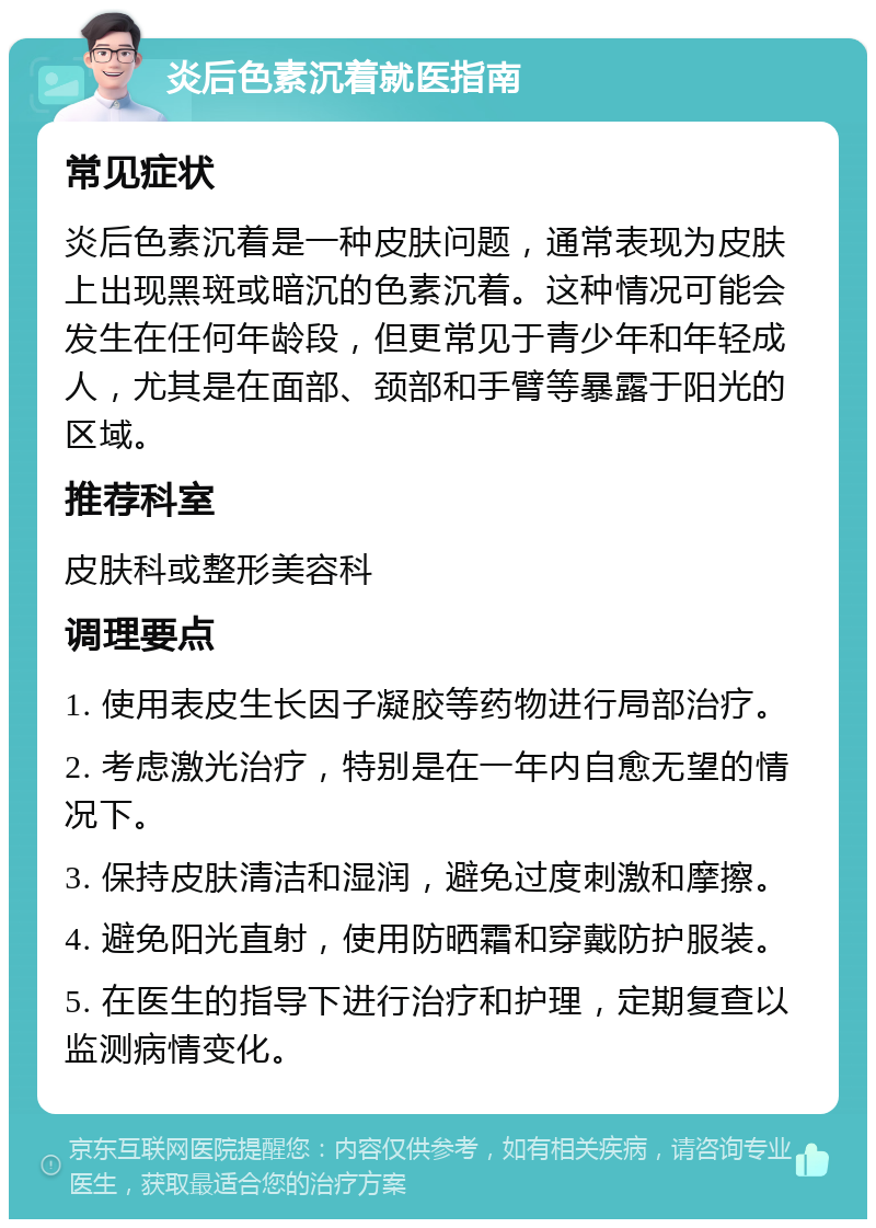 炎后色素沉着就医指南 常见症状 炎后色素沉着是一种皮肤问题，通常表现为皮肤上出现黑斑或暗沉的色素沉着。这种情况可能会发生在任何年龄段，但更常见于青少年和年轻成人，尤其是在面部、颈部和手臂等暴露于阳光的区域。 推荐科室 皮肤科或整形美容科 调理要点 1. 使用表皮生长因子凝胶等药物进行局部治疗。 2. 考虑激光治疗，特别是在一年内自愈无望的情况下。 3. 保持皮肤清洁和湿润，避免过度刺激和摩擦。 4. 避免阳光直射，使用防晒霜和穿戴防护服装。 5. 在医生的指导下进行治疗和护理，定期复查以监测病情变化。