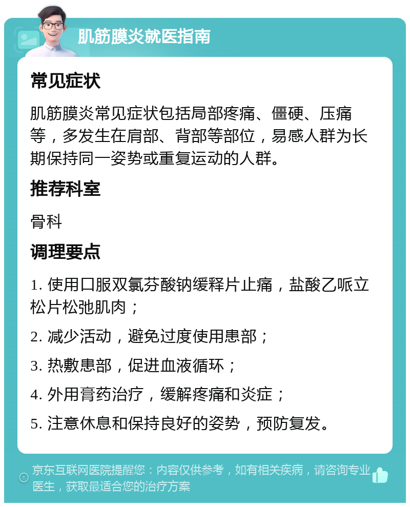 肌筋膜炎就医指南 常见症状 肌筋膜炎常见症状包括局部疼痛、僵硬、压痛等，多发生在肩部、背部等部位，易感人群为长期保持同一姿势或重复运动的人群。 推荐科室 骨科 调理要点 1. 使用口服双氯芬酸钠缓释片止痛，盐酸乙哌立松片松弛肌肉； 2. 减少活动，避免过度使用患部； 3. 热敷患部，促进血液循环； 4. 外用膏药治疗，缓解疼痛和炎症； 5. 注意休息和保持良好的姿势，预防复发。