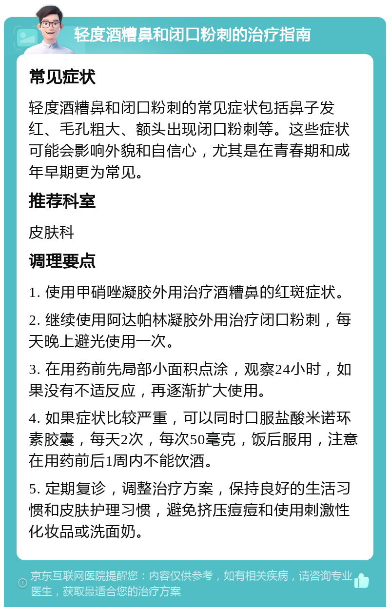 轻度酒糟鼻和闭口粉刺的治疗指南 常见症状 轻度酒糟鼻和闭口粉刺的常见症状包括鼻子发红、毛孔粗大、额头出现闭口粉刺等。这些症状可能会影响外貌和自信心，尤其是在青春期和成年早期更为常见。 推荐科室 皮肤科 调理要点 1. 使用甲硝唑凝胶外用治疗酒糟鼻的红斑症状。 2. 继续使用阿达帕林凝胶外用治疗闭口粉刺，每天晚上避光使用一次。 3. 在用药前先局部小面积点涂，观察24小时，如果没有不适反应，再逐渐扩大使用。 4. 如果症状比较严重，可以同时口服盐酸米诺环素胶囊，每天2次，每次50毫克，饭后服用，注意在用药前后1周内不能饮酒。 5. 定期复诊，调整治疗方案，保持良好的生活习惯和皮肤护理习惯，避免挤压痘痘和使用刺激性化妆品或洗面奶。