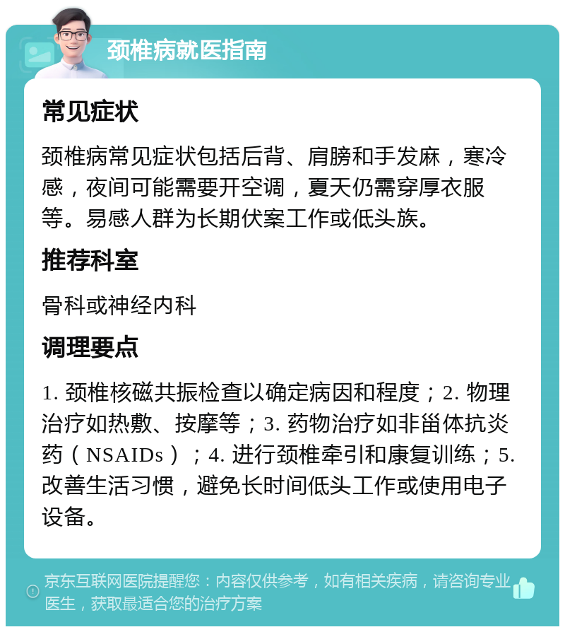 颈椎病就医指南 常见症状 颈椎病常见症状包括后背、肩膀和手发麻，寒冷感，夜间可能需要开空调，夏天仍需穿厚衣服等。易感人群为长期伏案工作或低头族。 推荐科室 骨科或神经内科 调理要点 1. 颈椎核磁共振检查以确定病因和程度；2. 物理治疗如热敷、按摩等；3. 药物治疗如非甾体抗炎药（NSAIDs）；4. 进行颈椎牵引和康复训练；5. 改善生活习惯，避免长时间低头工作或使用电子设备。