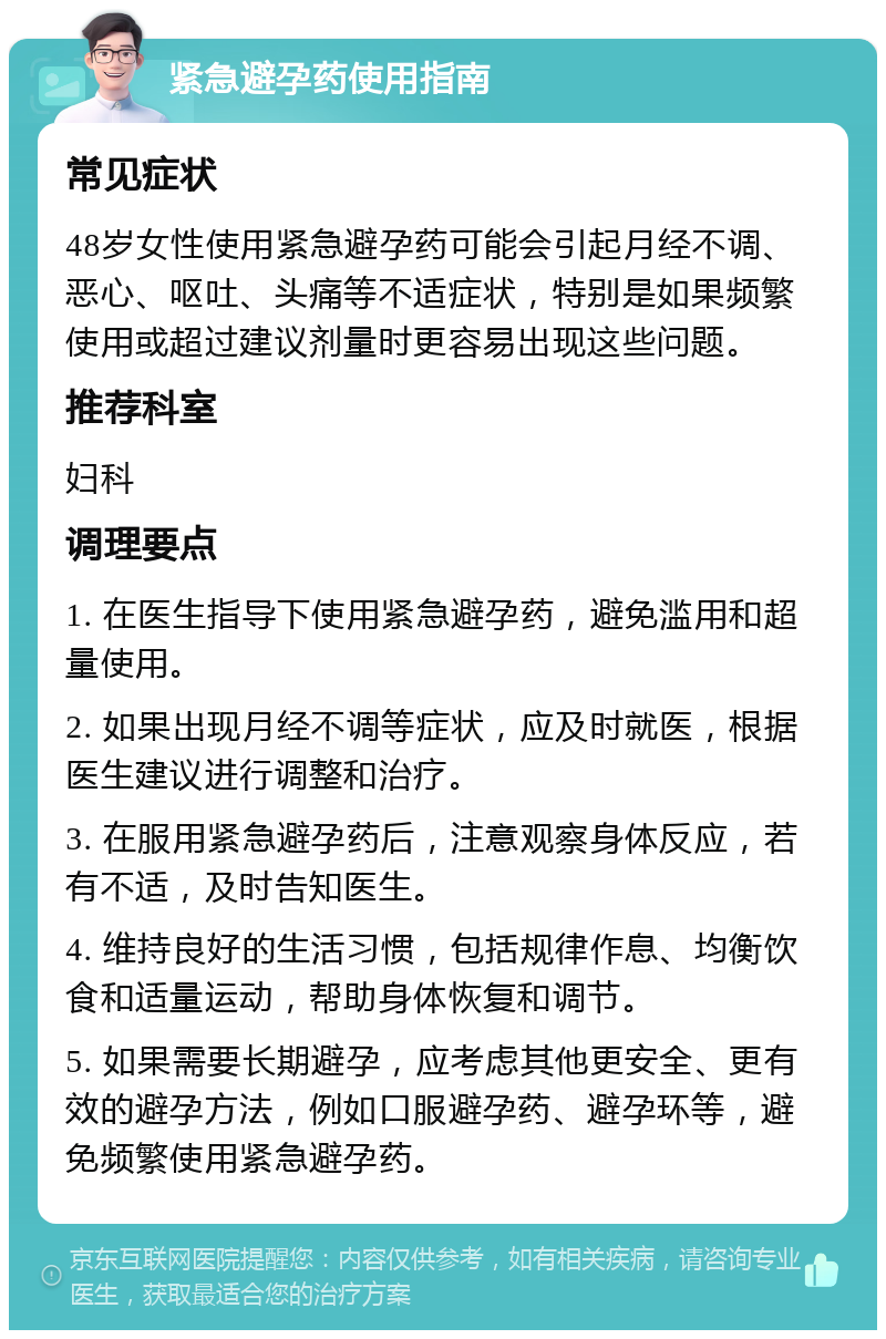 紧急避孕药使用指南 常见症状 48岁女性使用紧急避孕药可能会引起月经不调、恶心、呕吐、头痛等不适症状，特别是如果频繁使用或超过建议剂量时更容易出现这些问题。 推荐科室 妇科 调理要点 1. 在医生指导下使用紧急避孕药，避免滥用和超量使用。 2. 如果出现月经不调等症状，应及时就医，根据医生建议进行调整和治疗。 3. 在服用紧急避孕药后，注意观察身体反应，若有不适，及时告知医生。 4. 维持良好的生活习惯，包括规律作息、均衡饮食和适量运动，帮助身体恢复和调节。 5. 如果需要长期避孕，应考虑其他更安全、更有效的避孕方法，例如口服避孕药、避孕环等，避免频繁使用紧急避孕药。