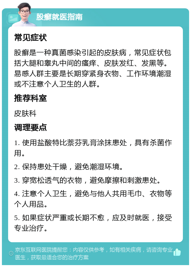 股癣就医指南 常见症状 股癣是一种真菌感染引起的皮肤病，常见症状包括大腿和睾丸中间的瘙痒、皮肤发红、发黑等。易感人群主要是长期穿紧身衣物、工作环境潮湿或不注意个人卫生的人群。 推荐科室 皮肤科 调理要点 1. 使用盐酸特比萘芬乳膏涂抹患处，具有杀菌作用。 2. 保持患处干燥，避免潮湿环境。 3. 穿宽松透气的衣物，避免摩擦和刺激患处。 4. 注意个人卫生，避免与他人共用毛巾、衣物等个人用品。 5. 如果症状严重或长期不愈，应及时就医，接受专业治疗。