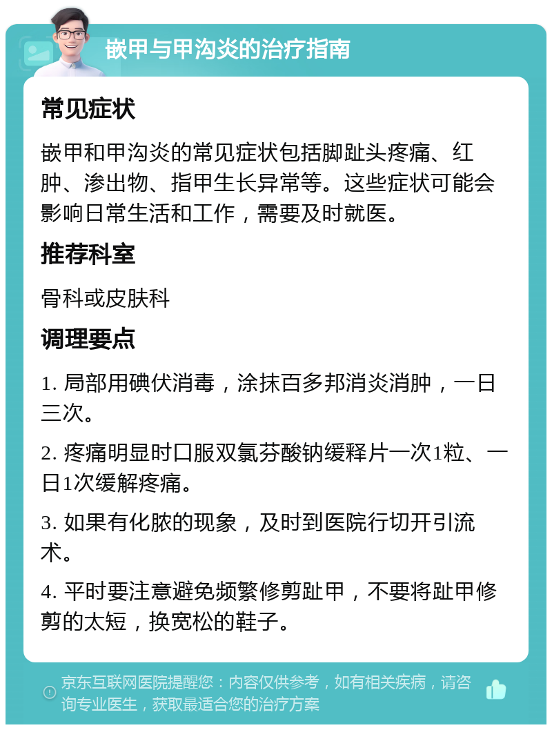 嵌甲与甲沟炎的治疗指南 常见症状 嵌甲和甲沟炎的常见症状包括脚趾头疼痛、红肿、渗出物、指甲生长异常等。这些症状可能会影响日常生活和工作，需要及时就医。 推荐科室 骨科或皮肤科 调理要点 1. 局部用碘伏消毒，涂抹百多邦消炎消肿，一日三次。 2. 疼痛明显时口服双氯芬酸钠缓释片一次1粒、一日1次缓解疼痛。 3. 如果有化脓的现象，及时到医院行切开引流术。 4. 平时要注意避免频繁修剪趾甲，不要将趾甲修剪的太短，换宽松的鞋子。