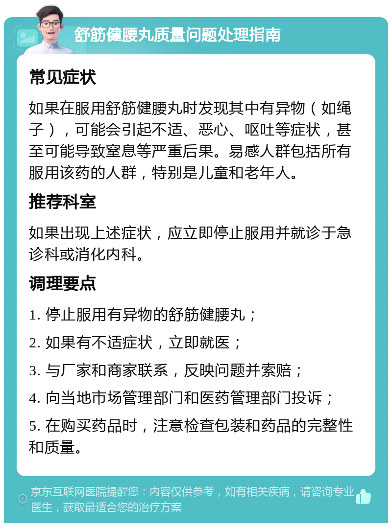 舒筋健腰丸质量问题处理指南 常见症状 如果在服用舒筋健腰丸时发现其中有异物（如绳子），可能会引起不适、恶心、呕吐等症状，甚至可能导致窒息等严重后果。易感人群包括所有服用该药的人群，特别是儿童和老年人。 推荐科室 如果出现上述症状，应立即停止服用并就诊于急诊科或消化内科。 调理要点 1. 停止服用有异物的舒筋健腰丸； 2. 如果有不适症状，立即就医； 3. 与厂家和商家联系，反映问题并索赔； 4. 向当地市场管理部门和医药管理部门投诉； 5. 在购买药品时，注意检查包装和药品的完整性和质量。