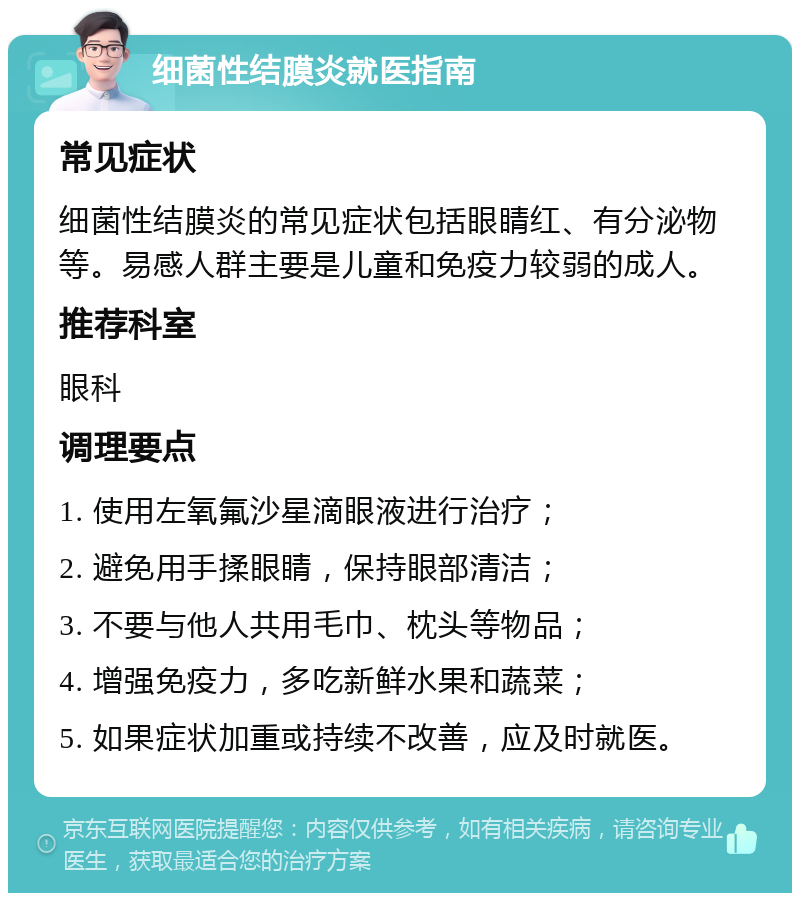 细菌性结膜炎就医指南 常见症状 细菌性结膜炎的常见症状包括眼睛红、有分泌物等。易感人群主要是儿童和免疫力较弱的成人。 推荐科室 眼科 调理要点 1. 使用左氧氟沙星滴眼液进行治疗； 2. 避免用手揉眼睛，保持眼部清洁； 3. 不要与他人共用毛巾、枕头等物品； 4. 增强免疫力，多吃新鲜水果和蔬菜； 5. 如果症状加重或持续不改善，应及时就医。