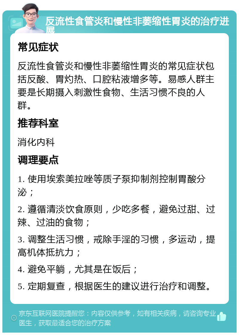 反流性食管炎和慢性非萎缩性胃炎的治疗进展 常见症状 反流性食管炎和慢性非萎缩性胃炎的常见症状包括反酸、胃灼热、口腔粘液增多等。易感人群主要是长期摄入刺激性食物、生活习惯不良的人群。 推荐科室 消化内科 调理要点 1. 使用埃索美拉唑等质子泵抑制剂控制胃酸分泌； 2. 遵循清淡饮食原则，少吃多餐，避免过甜、过辣、过油的食物； 3. 调整生活习惯，戒除手淫的习惯，多运动，提高机体抵抗力； 4. 避免平躺，尤其是在饭后； 5. 定期复查，根据医生的建议进行治疗和调整。