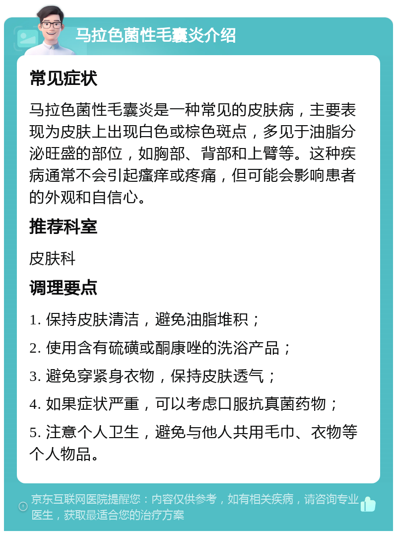 马拉色菌性毛囊炎介绍 常见症状 马拉色菌性毛囊炎是一种常见的皮肤病，主要表现为皮肤上出现白色或棕色斑点，多见于油脂分泌旺盛的部位，如胸部、背部和上臂等。这种疾病通常不会引起瘙痒或疼痛，但可能会影响患者的外观和自信心。 推荐科室 皮肤科 调理要点 1. 保持皮肤清洁，避免油脂堆积； 2. 使用含有硫磺或酮康唑的洗浴产品； 3. 避免穿紧身衣物，保持皮肤透气； 4. 如果症状严重，可以考虑口服抗真菌药物； 5. 注意个人卫生，避免与他人共用毛巾、衣物等个人物品。