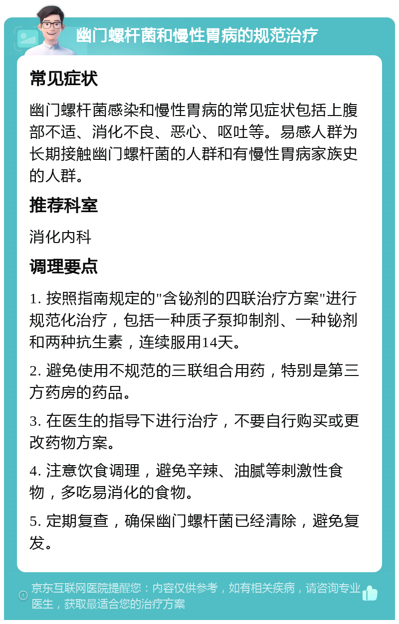 幽门螺杆菌和慢性胃病的规范治疗 常见症状 幽门螺杆菌感染和慢性胃病的常见症状包括上腹部不适、消化不良、恶心、呕吐等。易感人群为长期接触幽门螺杆菌的人群和有慢性胃病家族史的人群。 推荐科室 消化内科 调理要点 1. 按照指南规定的