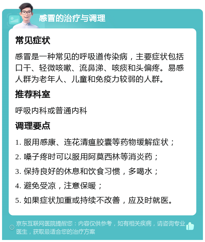 感冒的治疗与调理 常见症状 感冒是一种常见的呼吸道传染病，主要症状包括口干、轻微咳嗽、流鼻涕、咳痰和头偏疼。易感人群为老年人、儿童和免疫力较弱的人群。 推荐科室 呼吸内科或普通内科 调理要点 1. 服用感康、连花清瘟胶囊等药物缓解症状； 2. 嗓子疼时可以服用阿莫西林等消炎药； 3. 保持良好的休息和饮食习惯，多喝水； 4. 避免受凉，注意保暖； 5. 如果症状加重或持续不改善，应及时就医。