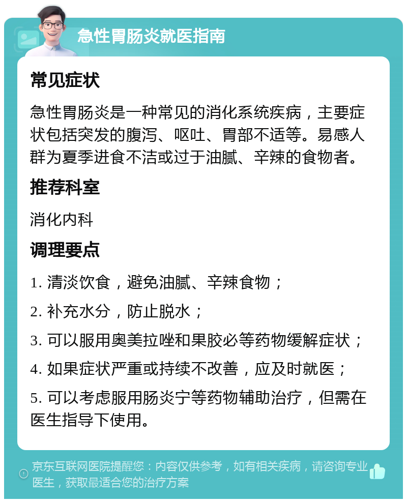 急性胃肠炎就医指南 常见症状 急性胃肠炎是一种常见的消化系统疾病，主要症状包括突发的腹泻、呕吐、胃部不适等。易感人群为夏季进食不洁或过于油腻、辛辣的食物者。 推荐科室 消化内科 调理要点 1. 清淡饮食，避免油腻、辛辣食物； 2. 补充水分，防止脱水； 3. 可以服用奥美拉唑和果胶必等药物缓解症状； 4. 如果症状严重或持续不改善，应及时就医； 5. 可以考虑服用肠炎宁等药物辅助治疗，但需在医生指导下使用。