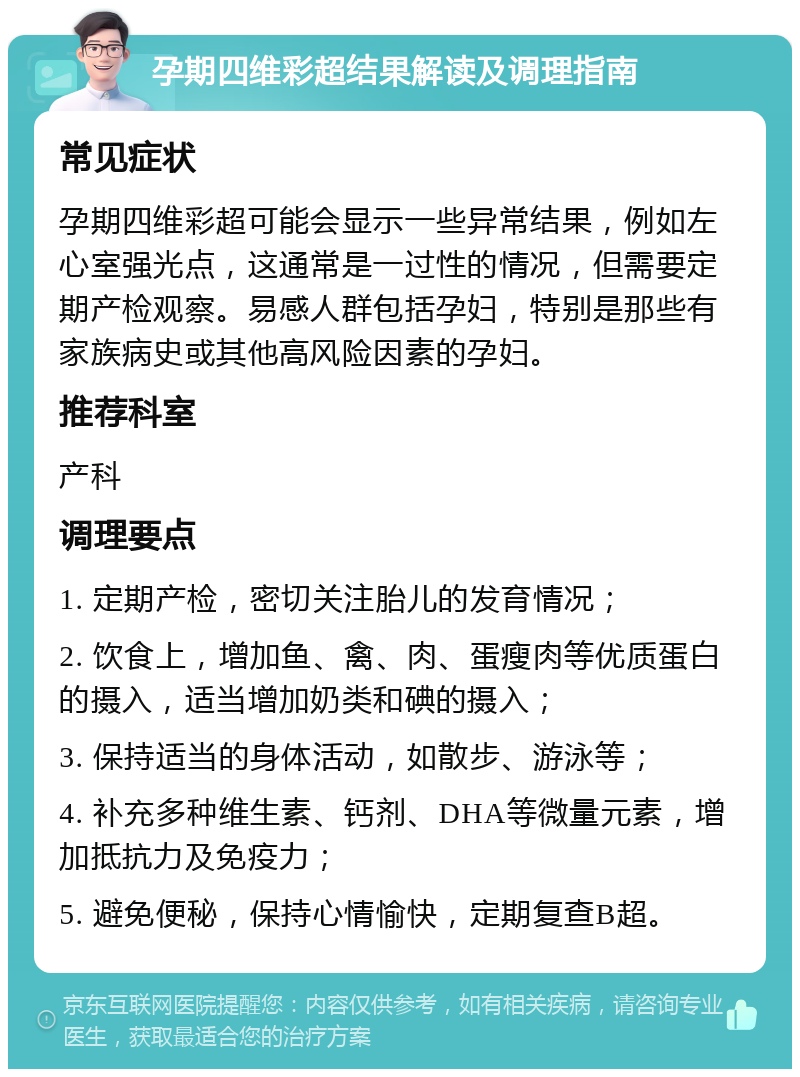 孕期四维彩超结果解读及调理指南 常见症状 孕期四维彩超可能会显示一些异常结果，例如左心室强光点，这通常是一过性的情况，但需要定期产检观察。易感人群包括孕妇，特别是那些有家族病史或其他高风险因素的孕妇。 推荐科室 产科 调理要点 1. 定期产检，密切关注胎儿的发育情况； 2. 饮食上，增加鱼、禽、肉、蛋瘦肉等优质蛋白的摄入，适当增加奶类和碘的摄入； 3. 保持适当的身体活动，如散步、游泳等； 4. 补充多种维生素、钙剂、DHA等微量元素，增加抵抗力及免疫力； 5. 避免便秘，保持心情愉快，定期复查B超。