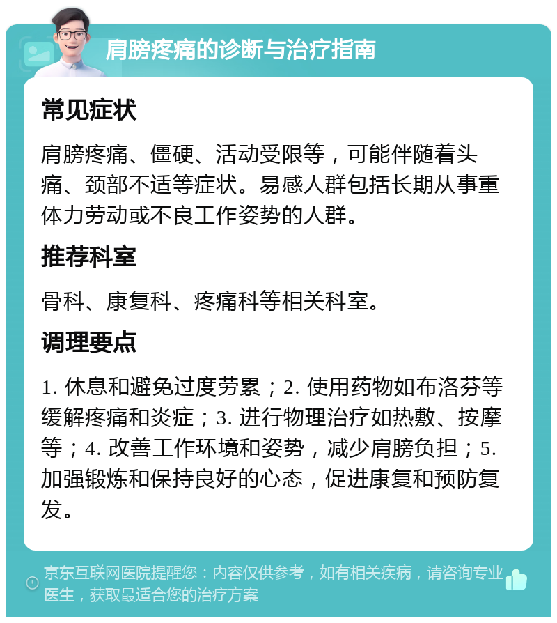 肩膀疼痛的诊断与治疗指南 常见症状 肩膀疼痛、僵硬、活动受限等，可能伴随着头痛、颈部不适等症状。易感人群包括长期从事重体力劳动或不良工作姿势的人群。 推荐科室 骨科、康复科、疼痛科等相关科室。 调理要点 1. 休息和避免过度劳累；2. 使用药物如布洛芬等缓解疼痛和炎症；3. 进行物理治疗如热敷、按摩等；4. 改善工作环境和姿势，减少肩膀负担；5. 加强锻炼和保持良好的心态，促进康复和预防复发。