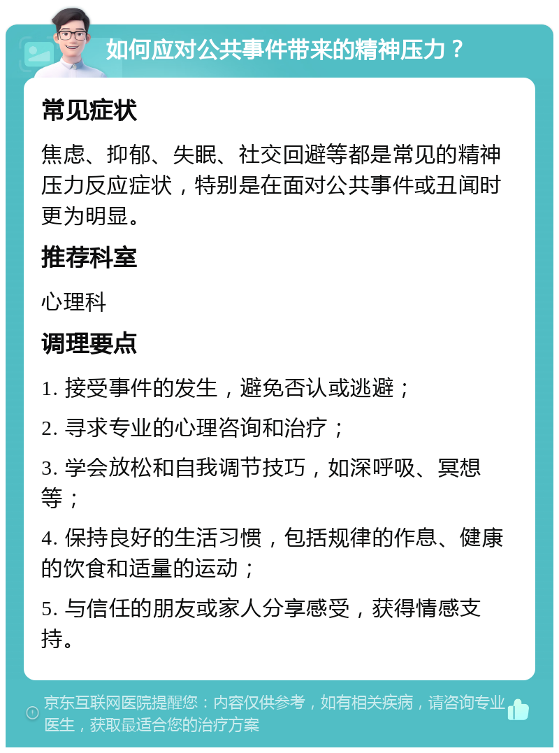 如何应对公共事件带来的精神压力？ 常见症状 焦虑、抑郁、失眠、社交回避等都是常见的精神压力反应症状，特别是在面对公共事件或丑闻时更为明显。 推荐科室 心理科 调理要点 1. 接受事件的发生，避免否认或逃避； 2. 寻求专业的心理咨询和治疗； 3. 学会放松和自我调节技巧，如深呼吸、冥想等； 4. 保持良好的生活习惯，包括规律的作息、健康的饮食和适量的运动； 5. 与信任的朋友或家人分享感受，获得情感支持。