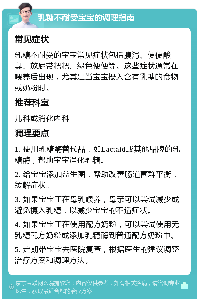 乳糖不耐受宝宝的调理指南 常见症状 乳糖不耐受的宝宝常见症状包括腹泻、便便酸臭、放屁带粑粑、绿色便便等。这些症状通常在喂养后出现，尤其是当宝宝摄入含有乳糖的食物或奶粉时。 推荐科室 儿科或消化内科 调理要点 1. 使用乳糖酶替代品，如Lactaid或其他品牌的乳糖酶，帮助宝宝消化乳糖。 2. 给宝宝添加益生菌，帮助改善肠道菌群平衡，缓解症状。 3. 如果宝宝正在母乳喂养，母亲可以尝试减少或避免摄入乳糖，以减少宝宝的不适症状。 4. 如果宝宝正在使用配方奶粉，可以尝试使用无乳糖配方奶粉或添加乳糖酶到普通配方奶粉中。 5. 定期带宝宝去医院复查，根据医生的建议调整治疗方案和调理方法。