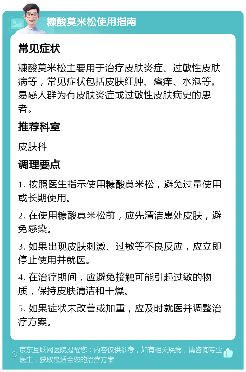 糠酸莫米松使用指南 常见症状 糠酸莫米松主要用于治疗皮肤炎症、过敏性皮肤病等，常见症状包括皮肤红肿、瘙痒、水泡等。易感人群为有皮肤炎症或过敏性皮肤病史的患者。 推荐科室 皮肤科 调理要点 1. 按照医生指示使用糠酸莫米松，避免过量使用或长期使用。 2. 在使用糠酸莫米松前，应先清洁患处皮肤，避免感染。 3. 如果出现皮肤刺激、过敏等不良反应，应立即停止使用并就医。 4. 在治疗期间，应避免接触可能引起过敏的物质，保持皮肤清洁和干燥。 5. 如果症状未改善或加重，应及时就医并调整治疗方案。