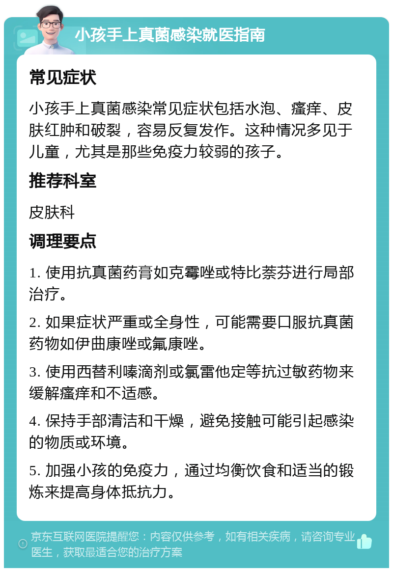 小孩手上真菌感染就医指南 常见症状 小孩手上真菌感染常见症状包括水泡、瘙痒、皮肤红肿和破裂，容易反复发作。这种情况多见于儿童，尤其是那些免疫力较弱的孩子。 推荐科室 皮肤科 调理要点 1. 使用抗真菌药膏如克霉唑或特比萘芬进行局部治疗。 2. 如果症状严重或全身性，可能需要口服抗真菌药物如伊曲康唑或氟康唑。 3. 使用西替利嗪滴剂或氯雷他定等抗过敏药物来缓解瘙痒和不适感。 4. 保持手部清洁和干燥，避免接触可能引起感染的物质或环境。 5. 加强小孩的免疫力，通过均衡饮食和适当的锻炼来提高身体抵抗力。