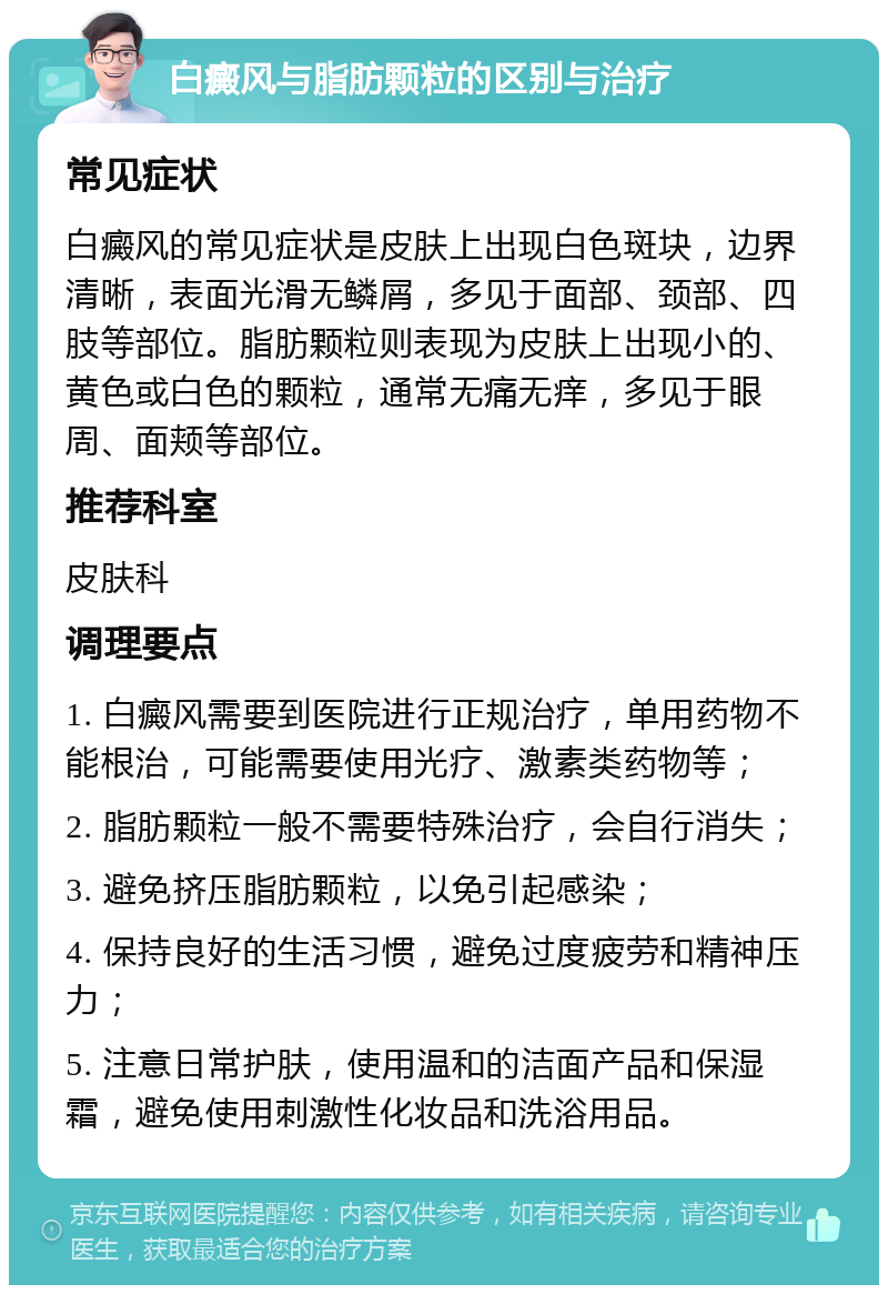 白癜风与脂肪颗粒的区别与治疗 常见症状 白癜风的常见症状是皮肤上出现白色斑块，边界清晰，表面光滑无鳞屑，多见于面部、颈部、四肢等部位。脂肪颗粒则表现为皮肤上出现小的、黄色或白色的颗粒，通常无痛无痒，多见于眼周、面颊等部位。 推荐科室 皮肤科 调理要点 1. 白癜风需要到医院进行正规治疗，单用药物不能根治，可能需要使用光疗、激素类药物等； 2. 脂肪颗粒一般不需要特殊治疗，会自行消失； 3. 避免挤压脂肪颗粒，以免引起感染； 4. 保持良好的生活习惯，避免过度疲劳和精神压力； 5. 注意日常护肤，使用温和的洁面产品和保湿霜，避免使用刺激性化妆品和洗浴用品。