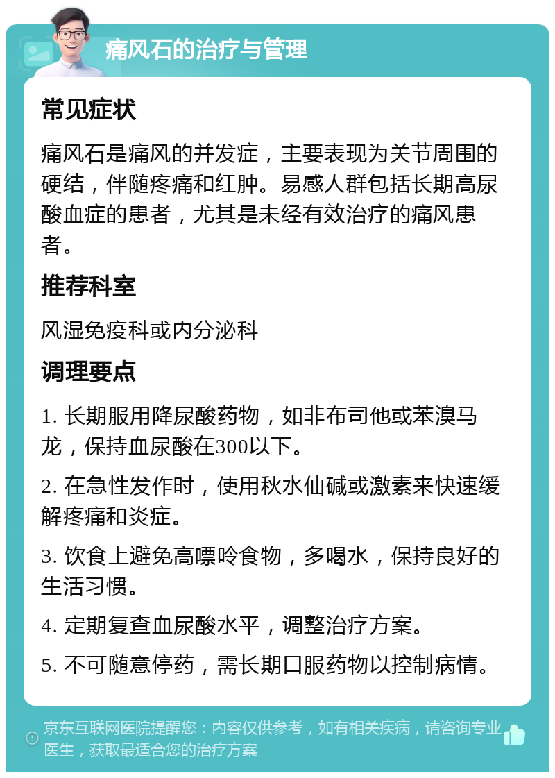 痛风石的治疗与管理 常见症状 痛风石是痛风的并发症，主要表现为关节周围的硬结，伴随疼痛和红肿。易感人群包括长期高尿酸血症的患者，尤其是未经有效治疗的痛风患者。 推荐科室 风湿免疫科或内分泌科 调理要点 1. 长期服用降尿酸药物，如非布司他或苯溴马龙，保持血尿酸在300以下。 2. 在急性发作时，使用秋水仙碱或激素来快速缓解疼痛和炎症。 3. 饮食上避免高嘌呤食物，多喝水，保持良好的生活习惯。 4. 定期复查血尿酸水平，调整治疗方案。 5. 不可随意停药，需长期口服药物以控制病情。