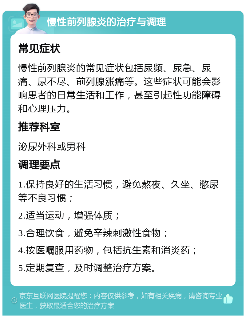 慢性前列腺炎的治疗与调理 常见症状 慢性前列腺炎的常见症状包括尿频、尿急、尿痛、尿不尽、前列腺涨痛等。这些症状可能会影响患者的日常生活和工作，甚至引起性功能障碍和心理压力。 推荐科室 泌尿外科或男科 调理要点 1.保持良好的生活习惯，避免熬夜、久坐、憋尿等不良习惯； 2.适当运动，增强体质； 3.合理饮食，避免辛辣刺激性食物； 4.按医嘱服用药物，包括抗生素和消炎药； 5.定期复查，及时调整治疗方案。