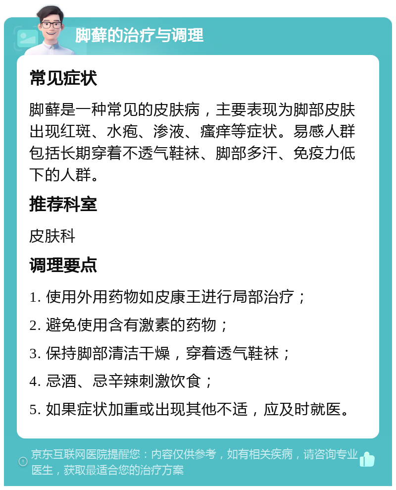 脚藓的治疗与调理 常见症状 脚藓是一种常见的皮肤病，主要表现为脚部皮肤出现红斑、水疱、渗液、瘙痒等症状。易感人群包括长期穿着不透气鞋袜、脚部多汗、免疫力低下的人群。 推荐科室 皮肤科 调理要点 1. 使用外用药物如皮康王进行局部治疗； 2. 避免使用含有激素的药物； 3. 保持脚部清洁干燥，穿着透气鞋袜； 4. 忌酒、忌辛辣刺激饮食； 5. 如果症状加重或出现其他不适，应及时就医。